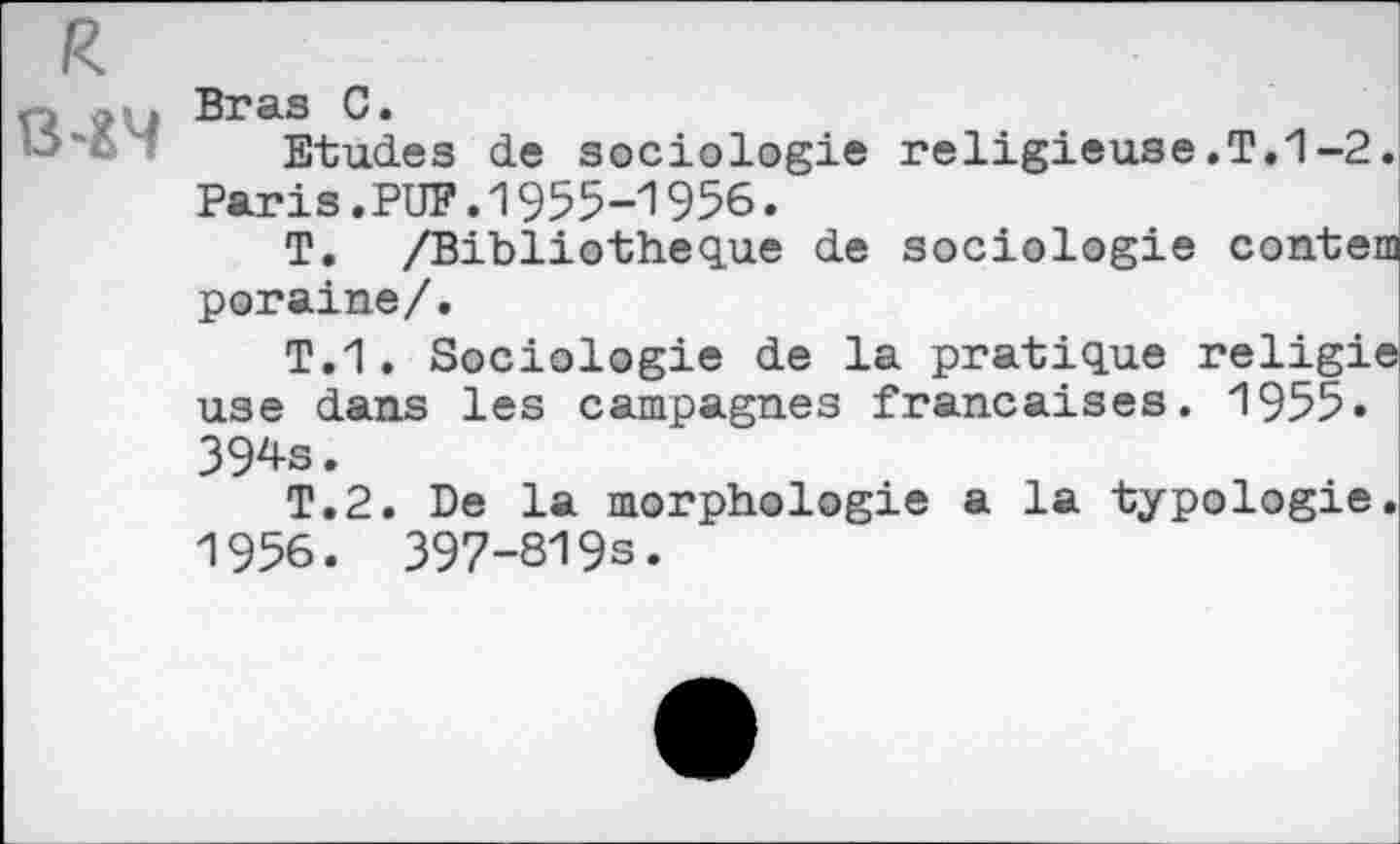 ﻿R 8-24
Bras C.
Etudes de sociologie religieuse.T.1-2. Paris.PUF.1955-1956.
T. /Bibliothèque de sociologie contem poraine/.
T.1. Sociologie de la pratique religie use dans les campagnes françaises. 1955» 394s.
T.2. De la morphologie a la typologie. 1956. 397-819s.